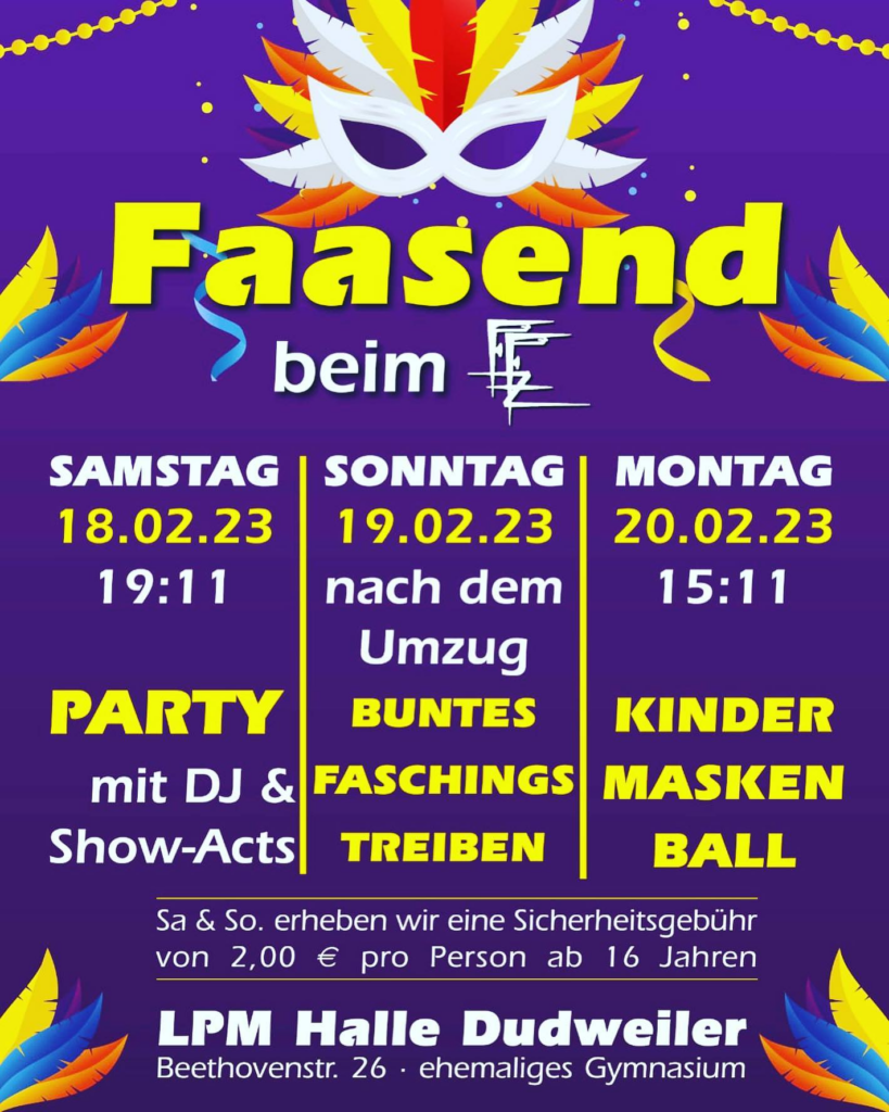 Samstag, 18.02.2023 ab 19:11: Party mit DJ und Show-Acts.

Sonntag, 19.02.2023 nach dem Umzug: Buntes Faschingstreiben

Montag, 20.02.2023, ab 15:11 Uhr: Kindermaskenball

Sa. & So. erheben wir eine Sicherheitsgebühr von 2€ pro Person ab 16 Jahren.

LPM Halle Dudweiler - Beethovenstraße 26 - ehemaliges Gymnasium