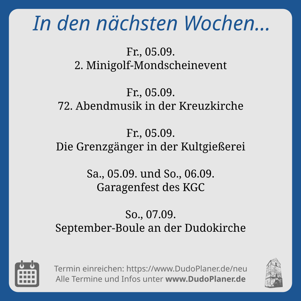 In den nächsten Wochen… Fr., 05.09. 2. Minigolf-Mondscheinevent Fr., 05.09. 72. Abendmusik in der Kreuzkirche Fr., 05.09. Die Grenzgänger in der Kultgießerei Sa., 05.09. und So., 06.09. Garagenfest des KGC So., 07.09. September-Boule an der Dudokirche Termin einreichen: https://www.DudoPlaner.de/neu Alle Termine und Infos unter www.DudoPlaner.de
