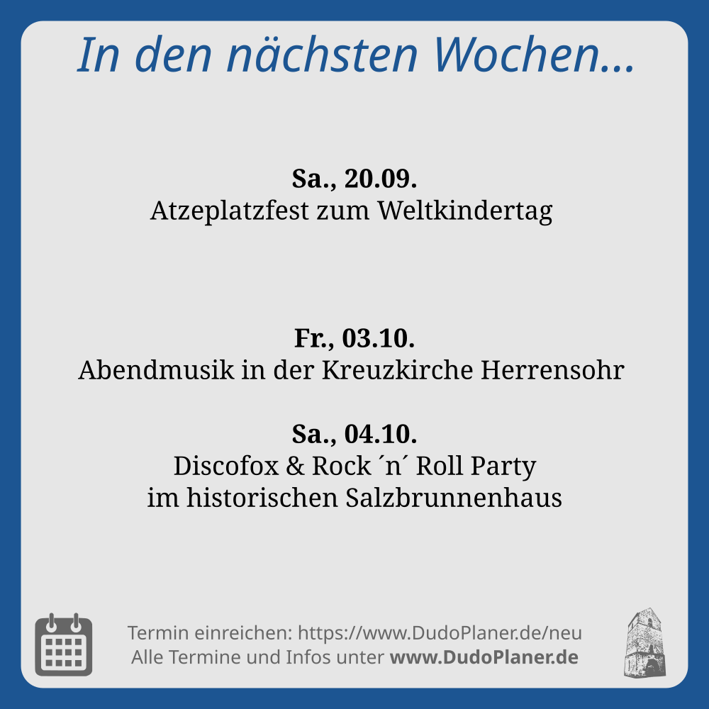 In den nächsten Wochen…

Sa., 20.09.
Atzeplatzfest zum Weltkindertag 

Fr., 03.10.
Abendmusik in der Kreuzkirche Herrensohr 

Sa., 04.10.
Discofox & Rock ´n´ Roll Party
im historischen Salzbrunnenhaus 

Termin einreichen: https://www.DudoPlaner.de/neu

Alle Termine und Infos unter www.DudoPlaner.de
