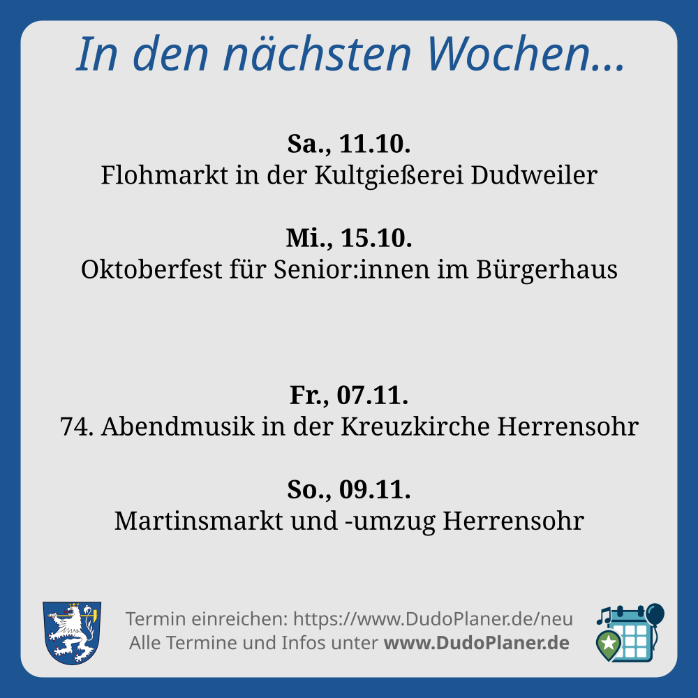 In den nächsten Wochen…
Sa., 11.10.
Flohmarkt in der Kultgießerei Dudweiler
Mi., 15.10.
Oktoberfest für Senior:innen im Bürgerhaus
Fr., 07.11.
74. Abendmusik in der Kreuzkirche Herrensohr
So., 09.11.
Martinsmarkt und -umzug Herrensohr
Termin einreichen: https://www.DudoPlaner.de/neu
Alle Termine und Infos unter www.DudoPlaner.de