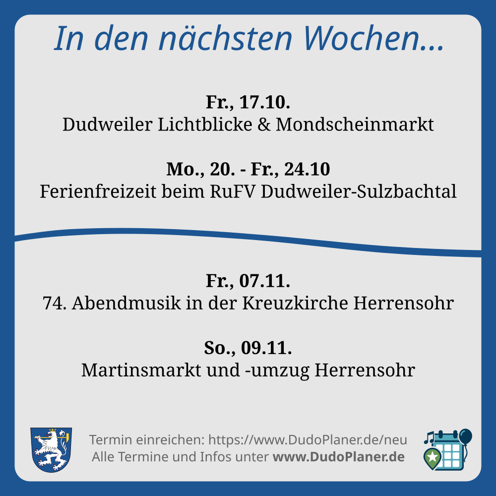 In den nächsten Wochen… Fr., 17.10. Dudweiler Lichtblicke & Mondscheinmarkt Mo., 20. - Fr., 24.10 Ferienfreizeit beim RuFV Dudweiler-Sulzbachtal Fr., 07.11. 74. Abendmusik in der Kreuzkirche Herrensohr So., 09.11. Martinsmarkt und -umzug Herrensohr Termin einreichen: https://www.DudoPlaner.de/neu Alle Termine und Infos unter www.DudoPlaner.de