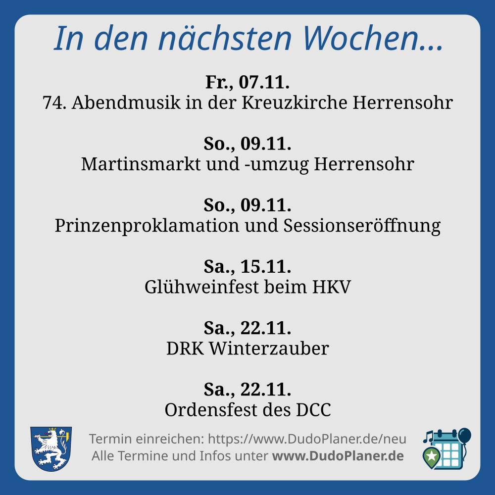 In den nächsten Wochen… Fr., 07.11. 74. Abendmusik in der Kreuzkirche Herrensohr So., 09.11. Martinsmarkt und -umzug Herrensohr So., 09.11. Prinzenproklamation und Sessionseröffnung Sa., 15.11. Glühweinfest beim HKV Sa., 22.11. DRK Winterzauber Sa., 22.11. Ordensfest des DCC Termin einreichen: https://www.DudoPlaner.de/neu Alle Termine und Infos unter www.DudoPlaner.de