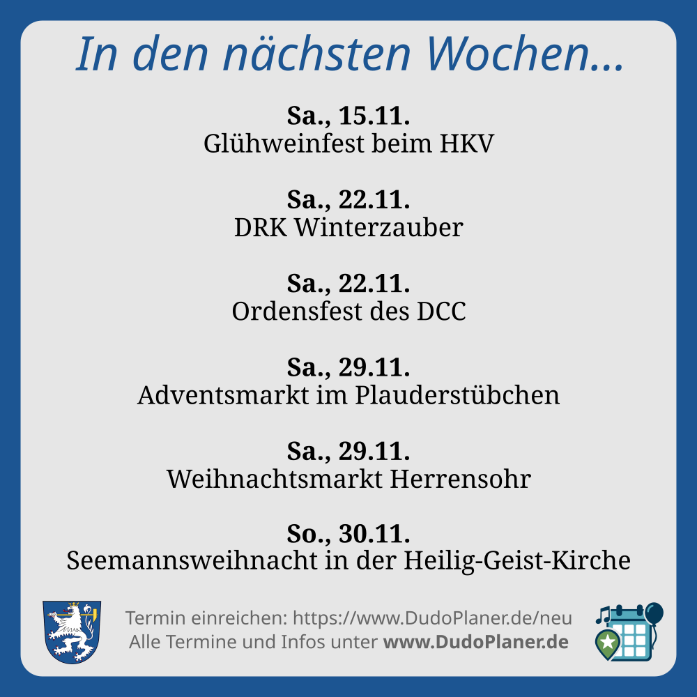 In den nächsten Wochen… Sa., 15.11. Glühweinfest beim HKV Sa., 22.11. DRK Winterzauber Sa., 22.11. Ordensfest des DCC Sa., 29.11. Adventsmarkt im Plauderstübchen Sa., 29.11. Weihnachtsmarkt Herrensohr So., 30.11. Seemannsweihnacht in der Heilig-Geist-Kirche Termin einreichen: https://www.DudoPlaner.de/neu Alle Termine und Infos unter www.DudoPlaner.de