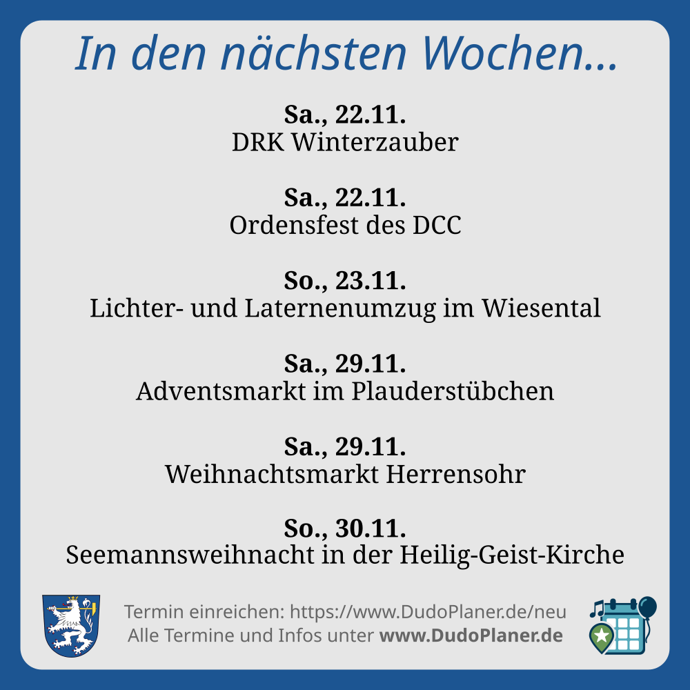 In den nächsten Wochen… Sa., 22.11. DRK Winterzauber Sa., 22.11. Ordensfest des DCC So., 23.11. Lichter- und Laternenumzug im Wiesental Sa., 29.11. Adventsmarkt im Plauderstübchen Sa., 29.11. Weihnachtsmarkt Herrensohr So., 30.11. Seemannsweihnacht in der Heilig-Geist-Kirche Termin einreichen: https://www.DudoPlaner.de/neu Alle Termine und Infos unter www.DudoPlaner.de