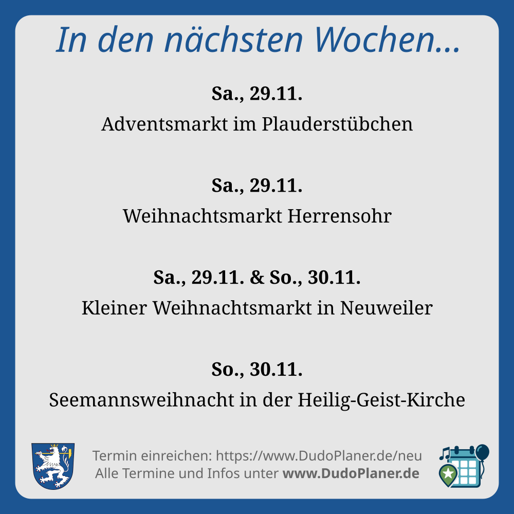 In den nächsten Wochen… Sa., 29.11. Adventsmarkt im Plauderstübchen Sa., 29.11. Weihnachtsmarkt Herrensohr Sa., 29.11. & So., 30.11. Kleiner Weihnachtsmarkt in Neuweiler So., 30.11. Seemannsweihnacht in der Heilig-Geist-Kirche Termin einreichen: https://www.DudoPlaner.de/neu Alle Termine und Infos unter www.DudoPlaner.de