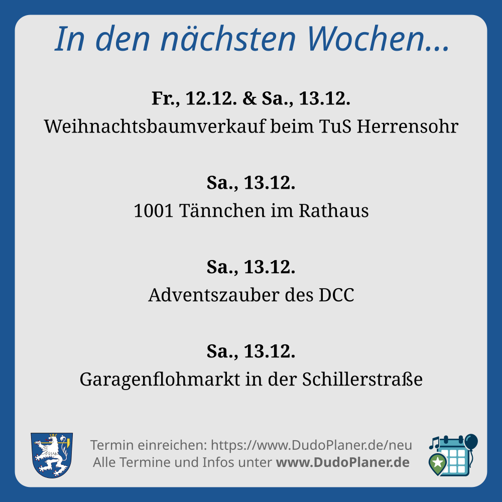 In den nächsten Wochen… Fr., 12.12. & Sa., 13.12. Weihnachtsbaumverkauf beim TuS Herrensohr Sa., 13.12. 1001 Tännchen im Rathaus Sa., 13.12. Adventszauber des DCC Sa., 13.12. Garagenflohmarkt in der Schillerstraße Termin einreichen: https://www.DudoPlaner.de/neu Alle Termine und Infos unter www.DudoPlaner.de