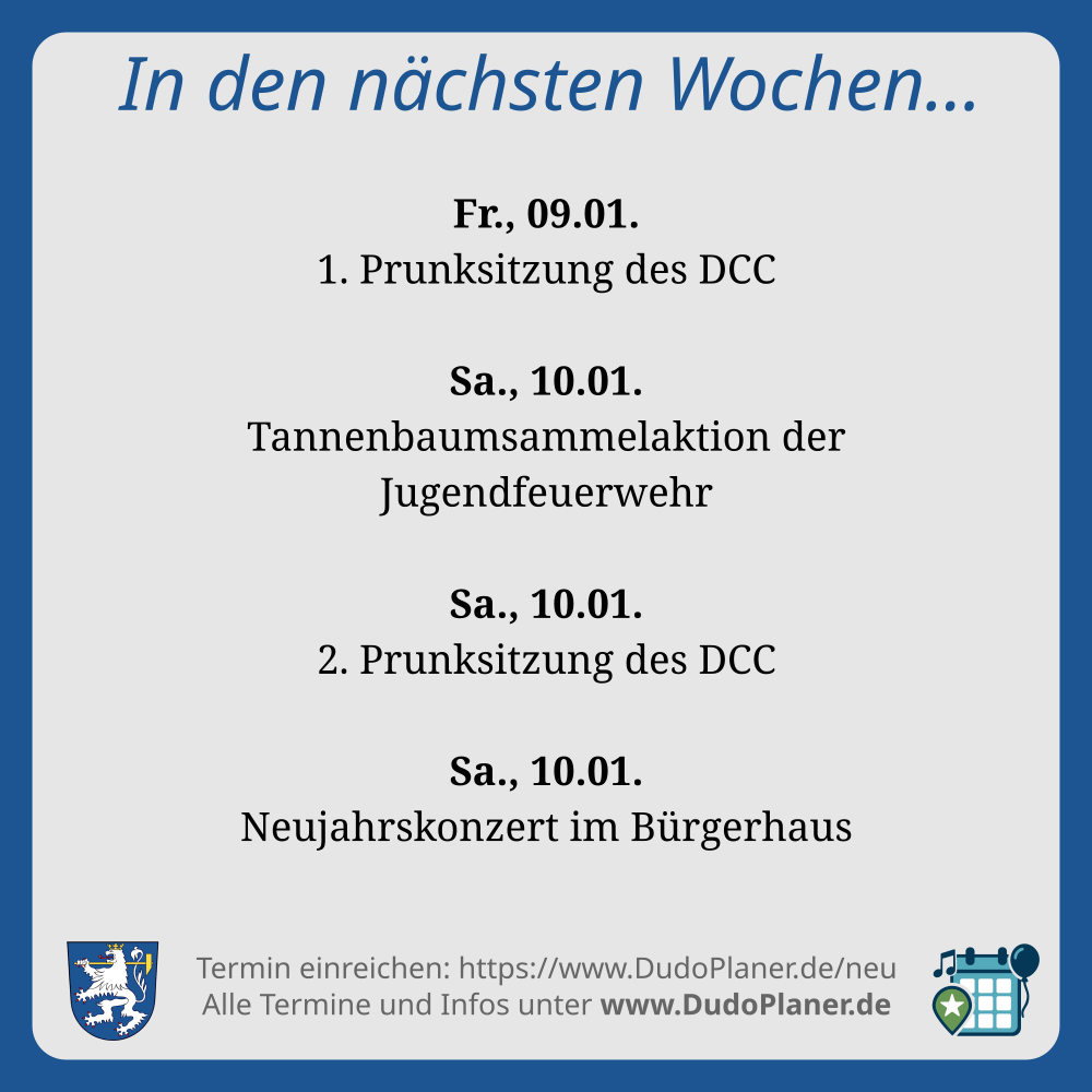 In den nächsten Wochen… Fr., 09.01. 1. Prunksitzung des DCC Sa., 10.01. Tannenbaumsammelaktion der Jugendfeuerwehr Sa., 10.01. 2. Prunksitzung des DCC Sa., 10.01. Neujahrskonzert im Bürgerhaus Termin einreichen: https://www.DudoPlaner.de/neu Alle Termine und Infos unter www.DudoPlaner.de