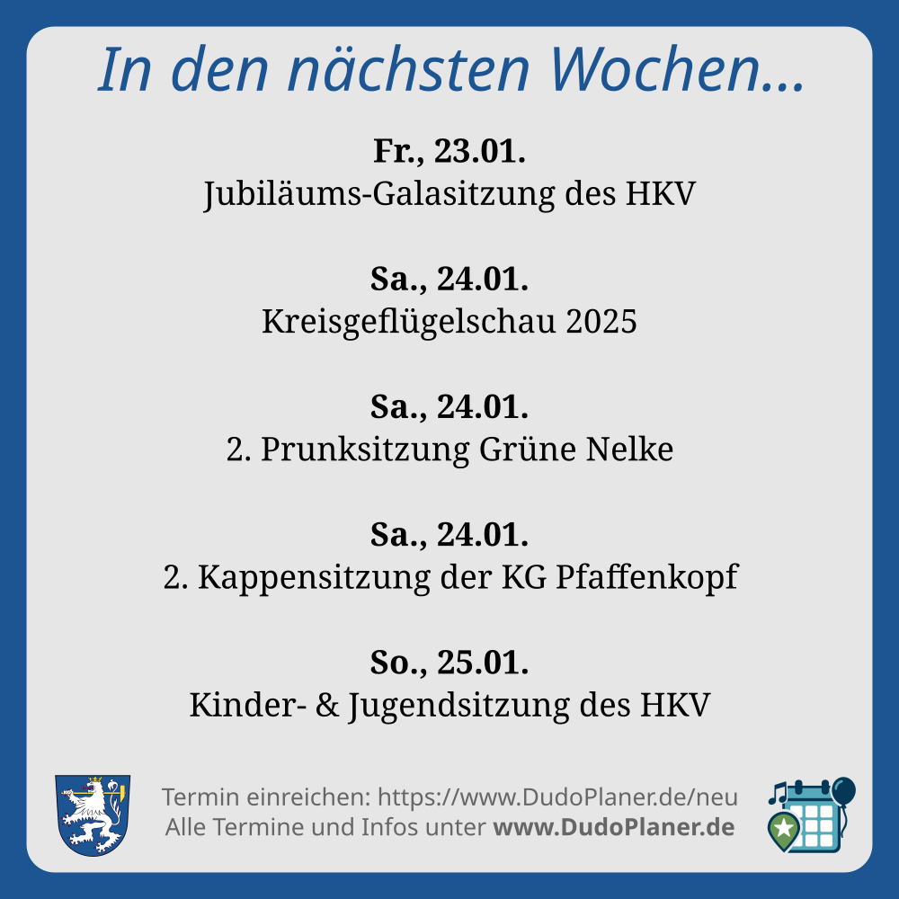In den nächsten Wochen…
Fr., 23.01.
Jubiläums-Galasitzung des HKV
Sa., 24.01.
Kreisgeflügelschau 2025
Sa., 24.01.
2. Prunksitzung Grüne Nelke
Sa., 24.01.
2. Kappensitzung der KG Pfaffenkopf
So., 25.01.
Kinder- & Jugendsitzung des HKV
Termin einreichen: https://www.DudoPlaner.de/neu
Alle Termine und Infos unter www.DudoPlaner.de