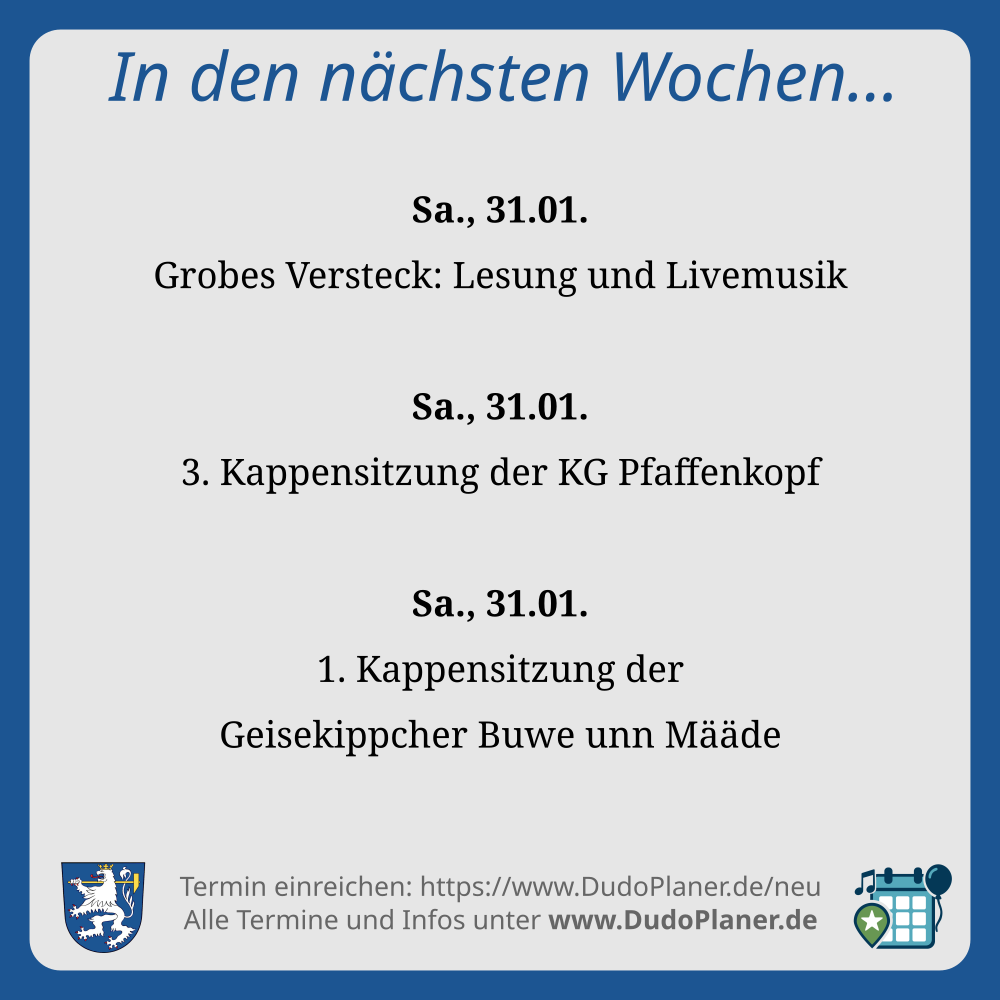 In den nächsten Wochen…
Sa., 31.01.
Grobes Versteck: Lesung und Livemusik
Sa., 31.01.
3. Kappensitzung der KG Pfaffenkopf
Sa., 31.01.
1. Kappensitzung der
Geisekippcher Buwe unn Määde
Termin einreichen: https://www.DudoPlaner.de/neu
Alle Termine und Infos unter www.DudoPlaner.de