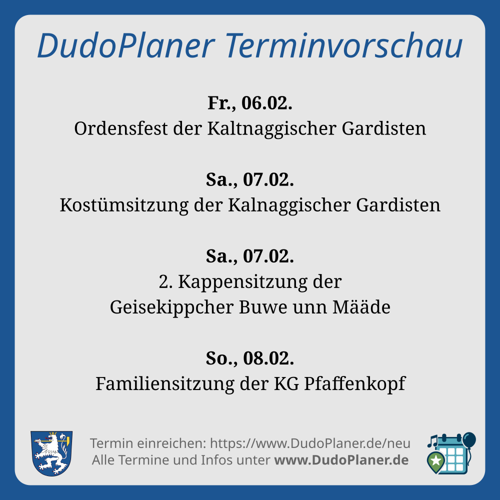DudoPlaner Terminvorschau
Fr., 06.02.
Ordensfest der Kaltnaggischer Gardisten
Sa., 07.02.
Kostümsitzung der Kalnaggischer Gardisten
Sa., 07.02.
2. Kappensitzung der
Geisekippcher Buwe unn Määde
So., 08.02.
Familiensitzung der KG Pfaffenkopf
Termin einreichen: https://www.DudoPlaner.de/neu
Alle Termine und Infos unter www.DudoPlaner.de
