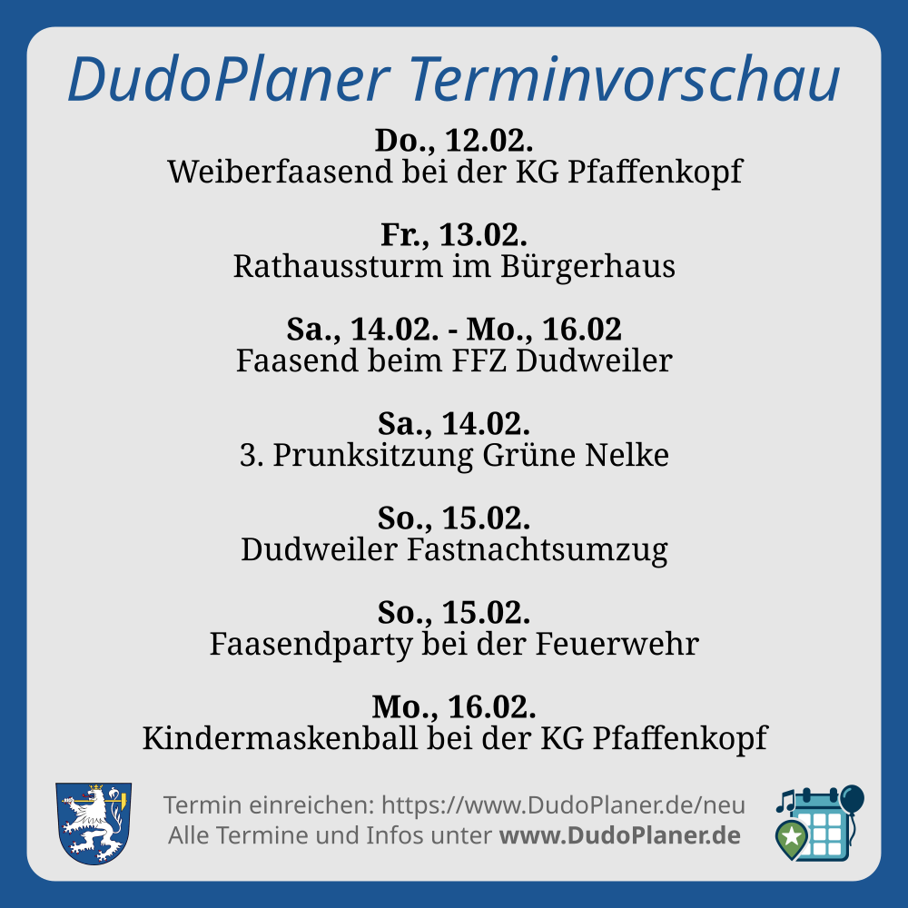 DudoPlaner Terminvorschau Do., 12.02. Weiberfaasend bei der KG Pfaffenkopf Fr., 13.02. Rathaussturm im Bürgerhaus Sa., 14.02. - Mo., 16.02 Faasend beim FFZ Dudweiler Sa., 14.02. 3. Prunksitzung Grüne Nelke So., 15.02. Dudweiler Fastnachtsumzug So., 15.02. Faasendparty bei der Feuerwehr Mo., 16.02. Kindermaskenball bei der KG Pfaffenkopf Termin einreichen: https://www.DudoPlaner.de/neu Alle Termine und Infos unter www.DudoPlaner.de