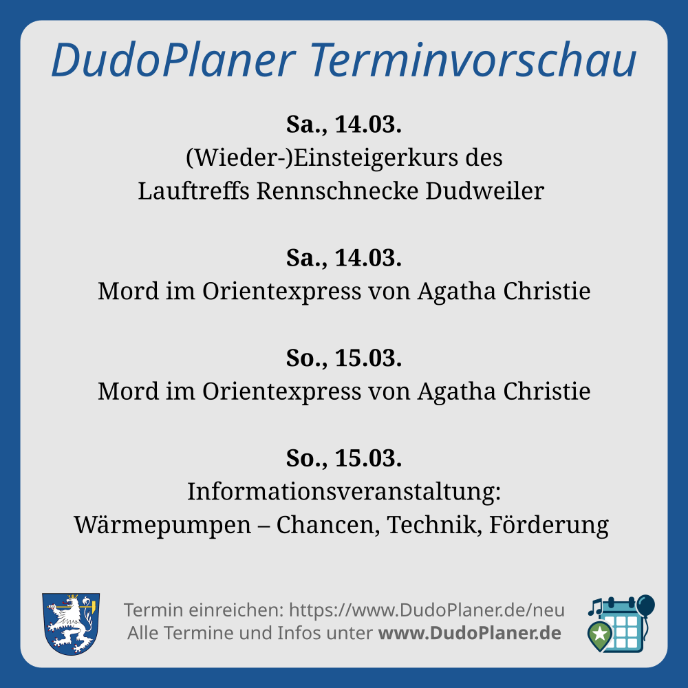 DudoPlaner Terminvorschau Sa., 14.03. (Wieder-)Einsteigerkurs des Lauftreffs Rennschnecke Dudweiler Sa., 14.03. Mord im Orientexpress von Agatha Christie So., 15.03. Mord im Orientexpress von Agatha Christie So., 15.03. Informationsveranstaltung: Wärmepumpen – Chancen, Technik, Förderung Termin einreichen: https://www.DudoPlaner.de/neu Alle Termine und Infos unter www.DudoPlaner.de