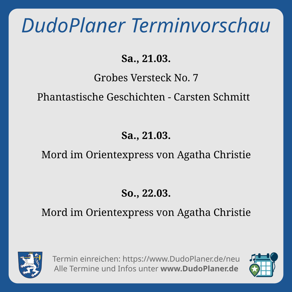 DudoPlaner Terminvorschau Sa., 21.03. Grobes Versteck No. 7 Phantastische Geschichten - Carsten Schmitt Sa., 21.03. Mord im Orientexpress von Agatha Christie So., 22.03. Mord im Orientexpress von Agatha Christie Termin einreichen: https://www.DudoPlaner.de/neu Alle Termine und Infos unter www.DudoPlaner.de