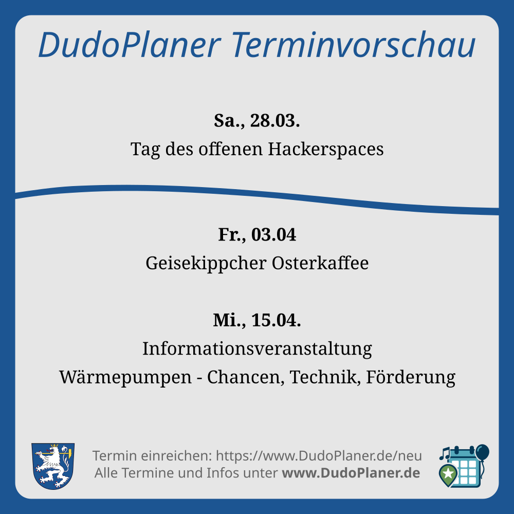 DudoPlaner Terminvorschau Sa., 28.03. Tag des offenen Hackerspaces Fr., 03.04 Geisekippcher Osterkaffee Mi., 15.04. Informationsveranstaltung Wärmepumpen - Chancen, Technik, Förderung Termin einreichen: https://www.DudoPlaner.de/neu Alle Termine und Infos unter www.DudoPlaner.de