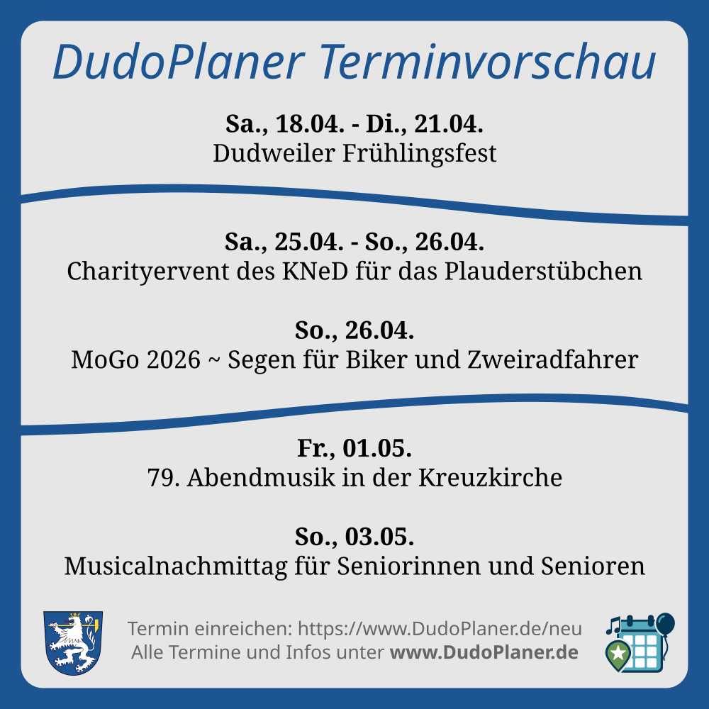 DudoPlaner Terminvorschau Sa., 18.04. - Di., 21.04. Dudweiler Frühlingsfest Sa., 25.04. - So., 26.04. Charityervent des KNeD für das Plauderstübchen So., 26.04. MoGo 2026 ~ Segen für Biker und Zweiradfahrer Fr., 01.05. 79. Abendmusik in der Kreuzkirche So., 03.05. Musicalnachmittag für Seniorinnen und Senioren Termin einreichen: https://www.DudoPlaner.de/neu Alle Termine und Infos unter www.DudoPlaner.de