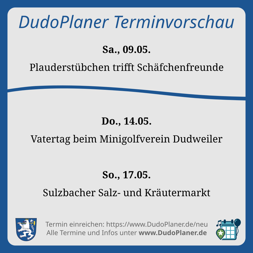 DudoPlaner Terminvorschau Sa., 09.05. Plauderstübchen trifft Schäfchenfreunde Do., 14.05. Vatertag beim Minigolfverein Dudweiler So., 17.05. Sulzbacher Salz- und Kräutermarkt Termin einreichen: https://www.DudoPlaner.de/neu Alle Termine und Infos unter www.DudoPlaner.de