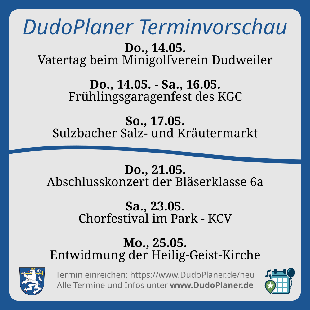 DudoPlaner Terminvorschau Do., 14.05. Vatertag beim Minigolfverein Dudweiler Do., 14.05. - Sa., 16.05. Frühlingsgaragenfest des KGC So., 17.05. Sulzbacher Salz- und Kräutermarkt Do., 21.05. Abschlusskonzert der Bläserklasse 6a Sa., 23.05. Chorfestival im Park - KCV Mo., 25.05. Entwidmung der Heilig-Geist-Kirche Termin einreichen: https://www.DudoPlaner.de/neu Alle Termine und Infos unter www.DudoPlaner.de
