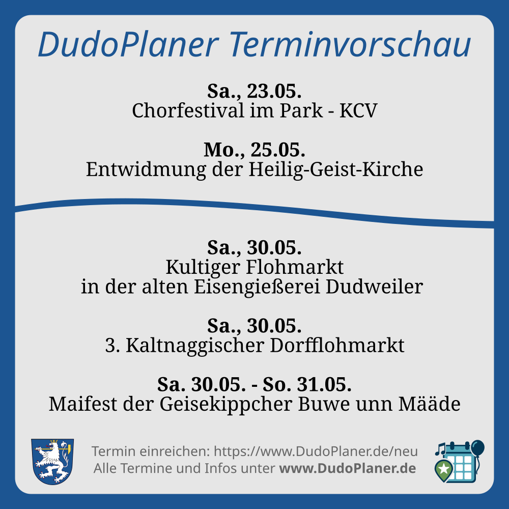 DudoPlaner Terminvorschau Sa., 23.05. Chorfestival im Park - KCV Mo., 25.05. Entwidmung der Heilig-Geist-Kirche Sa., 30.05. Kultiger Flohmarkt in der alten Eisengießerei Dudweiler Sa., 30.05. 3. Kaltnaggischer Dorfflohmarkt Sa. 30.05. - So. 31.05. Maifest der Geisekippcher Buwe unn Määde