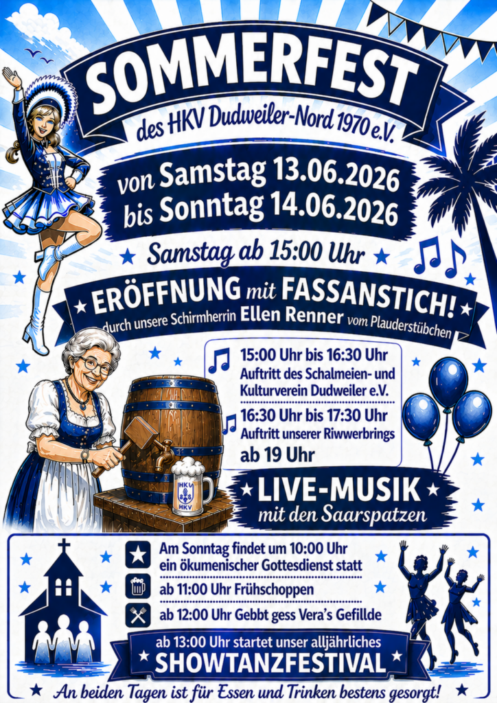 Sommerfest des HKV Dudweiler-Nord 1970 e.V.

von Samstag 13.06.2026
bis Sonntag 14.06.2026

Samstag ab 15:00 Uhr
Eröffnung mit Fassanstich durch unsere Schirmherrin Ellen Renner vom Plauderstübchen

15:00 Uhr bis 16:30 Uhr Auftritt des Schalmeien- und Kulturverein Dudweiler e.V.

16:30 Uhr bis 17:30 Uhr Auftritt unserer Riwwerbrings
ab 19 Uhr Live-Musik mit den Saarspatzen

Am Sonntag findet um 10:00 Uhr ein ökomenischer Gottesdienst statt
ab 11:00 Uhr Frühschoppen
ab 12:00 Uhr gebbt gess - Veras Gefillde
ab 13:00 Uhr startet unser alljährliches Showtanzfestival

An beiden Tagen ist für Essen und Trinken bestens gesorgt!