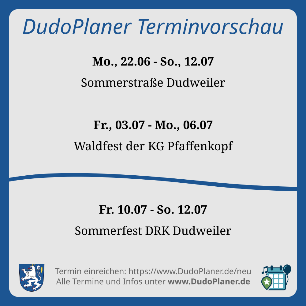 DudoPlaner Terminvorschau Mo., 22.06 - So., 12.07 Sommerstraße Dudweiler Fr., 03.07 - Mo., 06.07 Waldfest der KG Pfaffenkopf Fr. 10.07 - So. 12.07 Sommerfest DRK Dudweiler Termin einreichen: https://www.DudoPlaner.de/neu Alle Termine und Infos unter www.DudoPlaner.de