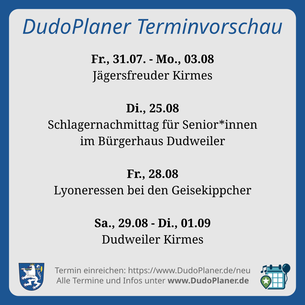 DudoPlaner Terminvorschau
Fr., 31.07. - Mo., 03.08
Jägersfreuder Kirmes
Di., 25.08
Schlagernachmittag für Senior*innen
im Bürgerhaus Dudweiler
Fr., 28.08
Lyoneressen bei den Geisekippcher
Sa., 29.08 - Di., 01.09
Dudweiler Kirmes
Termin einreichen: https://www.DudoPlaner.de/neu
Alle Termine und Infos unter www.DudoPlaner.de