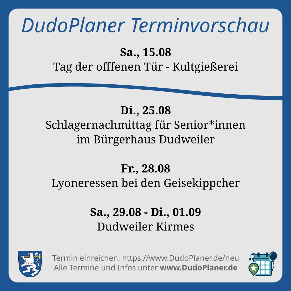 DudoPlaner Terminvorschau Sa., 15.08 Tag der offfenen Tür - Kultgießerei Di., 25.08 Schlagernachmittag für Senior*innen im Bürgerhaus Dudweiler Fr., 28.08 Lyoneressen bei den Geisekippcher Sa., 29.08 - Di., 01.09 Dudweiler Kirmes Termin einreichen: https://www.DudoPlaner.de/neu Alle Termine und Infos unter www.DudoPlaner.de